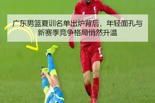 广东男篮夏训名单出炉背后，年轻面孔与新赛季竞争格局悄然升温